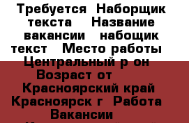 Требуется “Наборщик текста“ › Название вакансии ­ набощик текст › Место работы ­ Центральный р-он › Возраст от ­ 18 - Красноярский край, Красноярск г. Работа » Вакансии   . Красноярский край,Красноярск г.